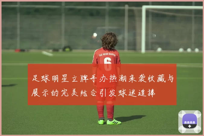 足球明星立牌手办热潮来袭收藏与展示的完美结合引发球迷追捧