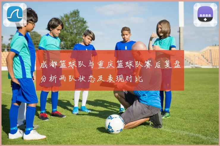 成都篮球队与重庆篮球队赛后复盘分析两队状态及表现对比