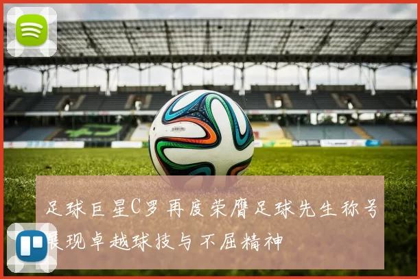 足球巨星C罗再度荣膺足球先生称号展现卓越球技与不屈精神