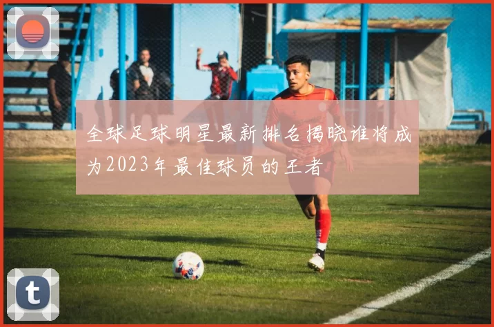 全球足球明星最新排名揭晓谁将成为2023年最佳球员的王者