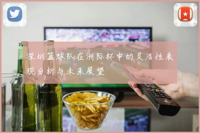 深圳篮球队在洲际杯中的灵活性表现分析与未来展望