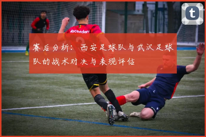 赛后分析：西安足球队与武汉足球队的战术对决与表现评估